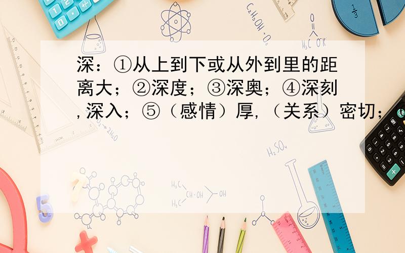 深：①从上到下或从外到里的距离大；②深度；③深奥；④深刻,深入；⑤（感情）厚,（关系）密切；⑥颜色浓；⑦距离开始的时间很久；⑧很,十分.选项：别有深意（       ）意味深长（