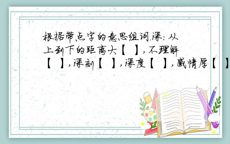 根据带点字的意思组词.深：从上到下的距离大【 】,不理解【 】,深刻【 】,深度【 】,感情厚【 】