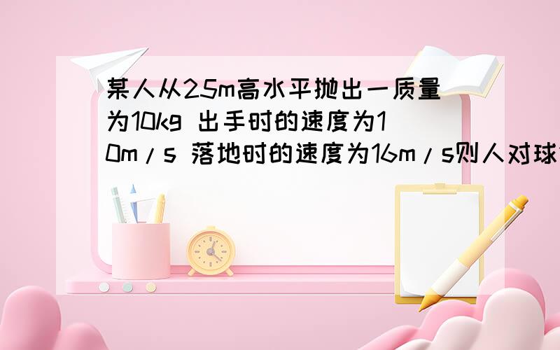 某人从25m高水平抛出一质量为10kg 出手时的速度为10m/s 落地时的速度为16m/s则人对球做的功为?空气阻力做的功为?