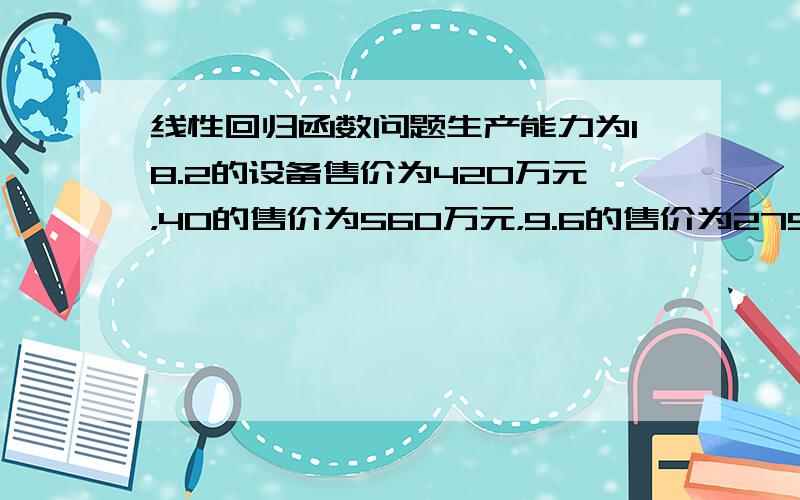 线性回归函数问题生产能力为18.2的设备售价为420万元，40的售价为560万元，9.6的售价为275万元，他们之间可用简单的规模指数建立函数关系即（18.2/40）的0.6次方，但结果不是线性关系，现在