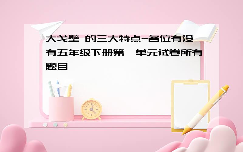 大戈壁 的三大特点~各位有没有五年级下册第一单元试卷所有题目