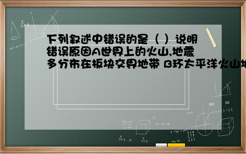 下列叙述中错误的是（ ）说明错误原因A世界上的火山,地震多分布在板块交界地带 B环太平洋火山地震带位于太平洋板块与美洲版块,亚欧板块的的交界地带C喜马拉雅山脉是由印度洋板块与亚