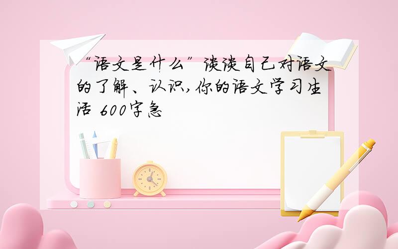 “语文是什么”谈谈自己对语文的了解、认识,你的语文学习生活 600字急