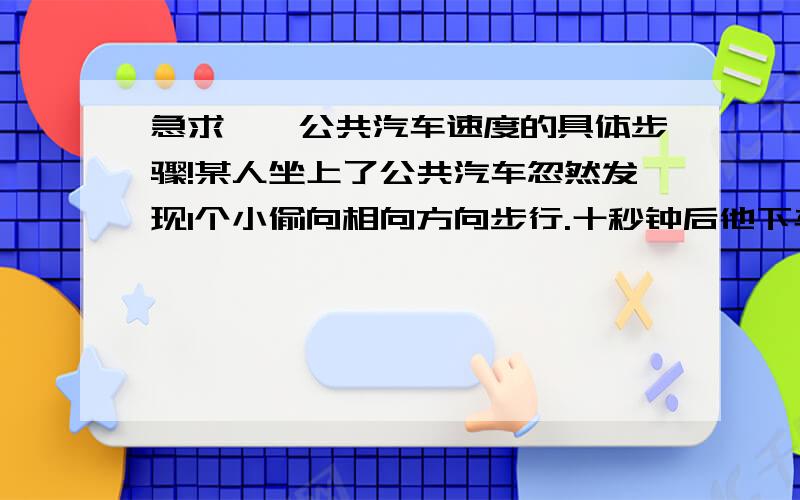 急求——公共汽车速度的具体步骤!某人坐上了公共汽车忽然发现1个小偷向相向方向步行.十秒钟后他下车去追小偷,如果速度比小偷快1倍,比汽车速度慢4/5,则公共汽车的速度多少?我想知道求