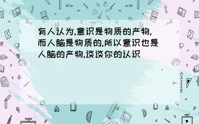 有人认为,意识是物质的产物,而人脑是物质的,所以意识也是人脑的产物,谈谈你的认识