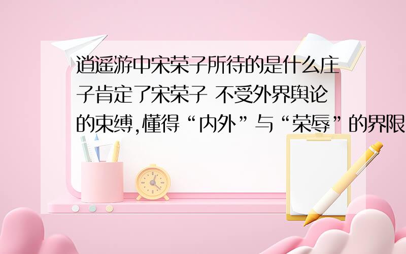 逍遥游中宋荣子所待的是什么庄子肯定了宋荣子 不受外界舆论的束缚,懂得“内外”与“荣辱”的界限.然而,庄子对他仍然存有遗憾,“犹有未树也”,就是说,宋荣子没有达到庄子心目中的最高