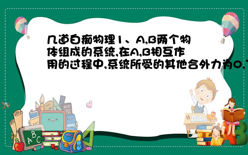 几道白痴物理1、A,B两个物体组成的系统,在A,B相互作用的过程中,系统所受的其他合外力为0,下列说法正确的是DA．若A的动量变大,B的动量一定变大 B．若A的动量变大,B的动量一定变小C．若A和B