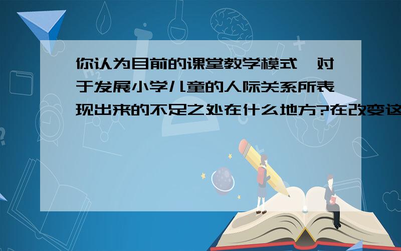 你认为目前的课堂教学模式,对于发展小学儿童的人际关系所表现出来的不足之处在什么地方?在改变这种消极的教学模式上你有何设想?