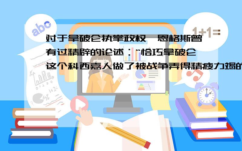 对于拿破仑执掌政权,恩格斯曾有过精辟的论述：“恰巧拿破仑这个科西嘉人做了被战争弄得精疲力竭的...法兰西共和国所需要的军事独裁者——这是个偶然的现象,但是,假如不曾有拿破仑这