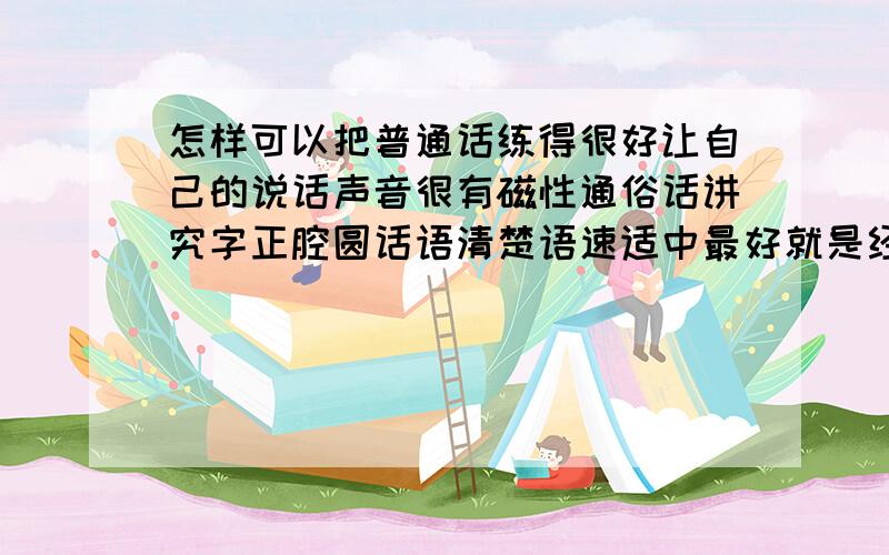 怎样可以把普通话练得很好让自己的说话声音很有磁性通俗话讲究字正腔圆话语清楚语速适中最好就是经常讲通俗话听通俗话奖得好的人措辞看电视也可以进修或者买些书本朗读也卡伊吧本