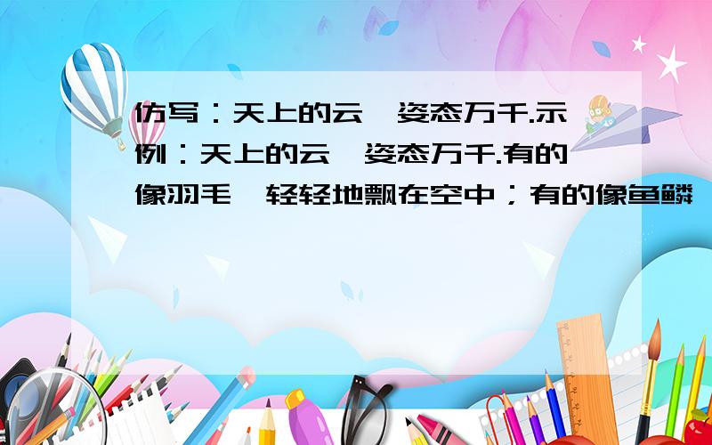 仿写：天上的云,姿态万千.示例：天上的云,姿态万千.有的像羽毛,轻轻地飘在空中；有的像鱼鳞,一片片整整齐齐地排列着.（1）公园里的假山,形态各异·········（2）周围的山峰,奇形怪