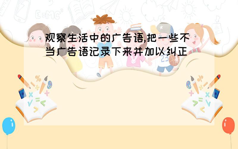 观察生活中的广告语,把一些不当广告语记录下来并加以纠正