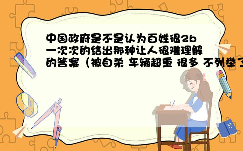 中国政府是不是认为百姓很2b一次次的给出那种让人很难理解的答案（被自杀 车辆超重 很多 不列举了） 公信度在这里变成了笑话 如果在这样下去 不知道能不能超过清朝的执政时间