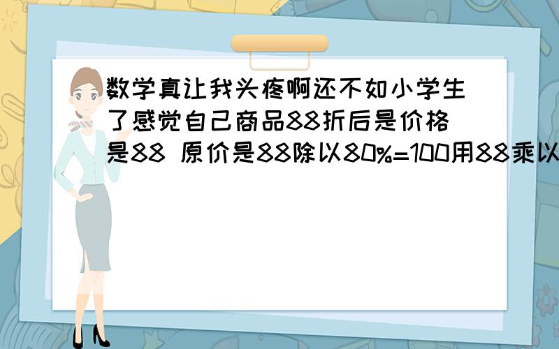 数学真让我头疼啊还不如小学生了感觉自己商品88折后是价格是88 原价是88除以80%=100用88乘以百分之多少等于100 88*X%=100 是88乘以百分之X=100另外在打折中这个X有名字吗原价是 88除以88%=100 我就