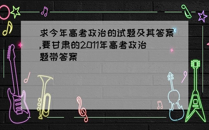 求今年高考政治的试题及其答案,要甘肃的2011年高考政治题带答案