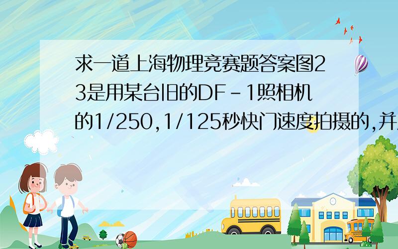 求一道上海物理竞赛题答案图23是用某台旧的DF-1照相机的1/250,1/125秒快门速度拍摄的,并用闪光灯照明的画面.试根据画面上留下的闪光影像(较深的区域),计算该相机“幕帘快门”的缝隙运动速