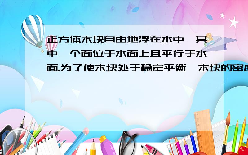 正方体木块自由地浮在水中,其中一个面位于水面上且平行于水面.为了使木块处于稳定平衡,木块的密度应该在什么范围内?我的书里有解题用的力矩解题的,完全没看懂.