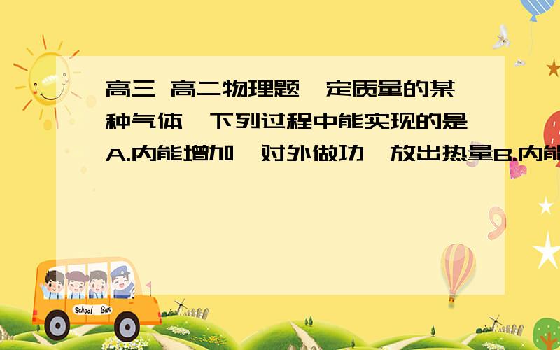 高三 高二物理题一定质量的某种气体,下列过程中能实现的是A.内能增加,对外做功,放出热量B.内能减少,对外做工,不吸收热量也不放出热量C.内能不变,外界对气体做功,吸收热量.D.内能增加,外