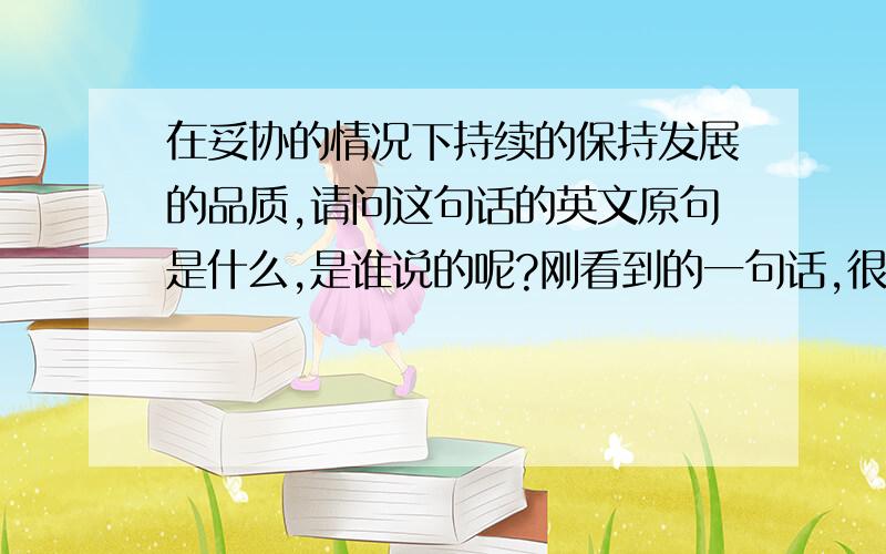 在妥协的情况下持续的保持发展的品质,请问这句话的英文原句是什么,是谁说的呢?刚看到的一句话,很喜欢,但据说是从英文翻译过来的,想请教一下英文原文是什么,出自哪里?