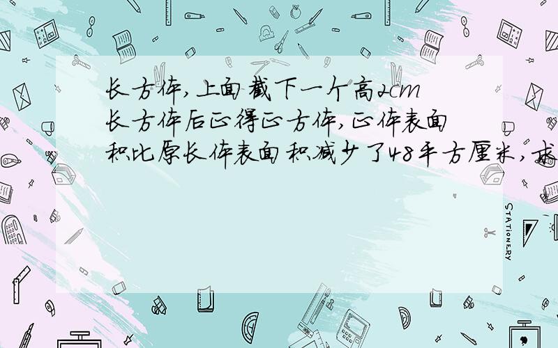 长方体,上面截下一个高2cm长方体后正得正方体,正体表面积比原长体表面积减少了48平方厘米,求原长体体积