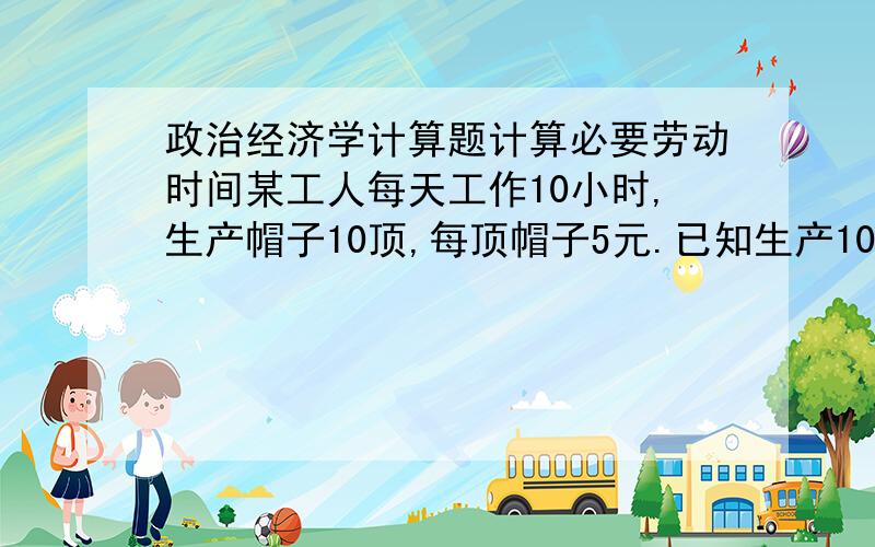 政治经济学计算题计算必要劳动时间某工人每天工作10小时,生产帽子10顶,每顶帽子5元.已知生产10顶帽子共消耗生产资料40元,工人每天工资2元,求：（1）必要劳动时间、剩余劳动时间各多长?