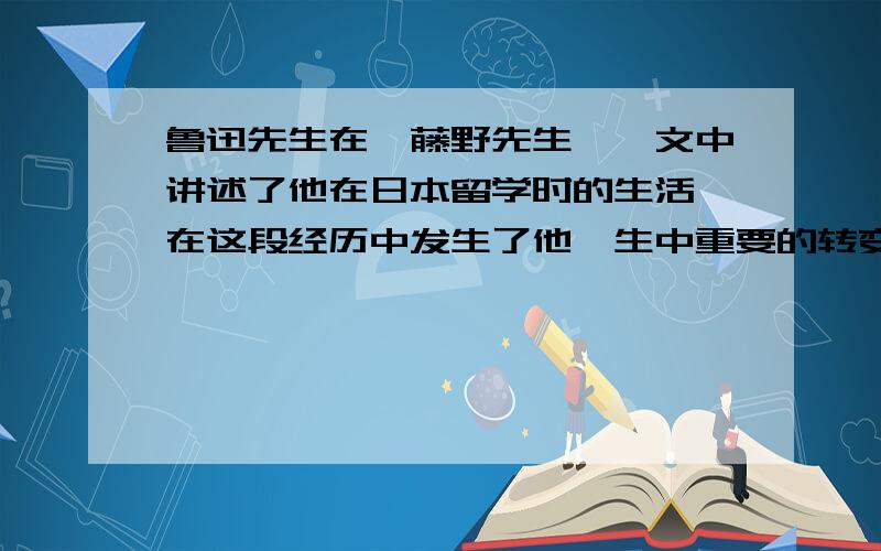 鲁迅先生在《藤野先生》一文中讲述了他在日本留学时的生活,在这段经历中发生了他一生中重要的转变: