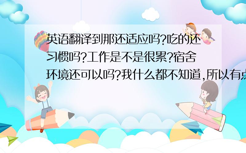 英语翻译到那还适应吗?吃的还习惯吗?工作是不是很累?宿舍环境还可以吗?我什么都不知道,所以有点担心!如果你不想我担心,那一定一定要好好照顾自己.时间过的真快,还有2个月就到2011年新