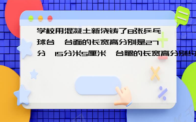 学校用混凝土新浇铸了8张乒乓球台,台面的长宽高分别是27分、15分米5厘米,台腿的长宽高分别约是10分米5厘米8分米,这些乒乓球台共用混凝土多少方?