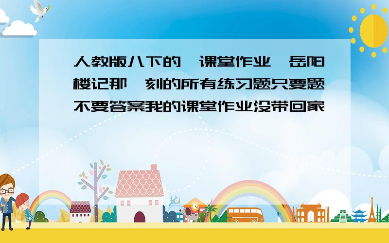 人教版八下的《课堂作业》岳阳楼记那一刻的所有练习题只要题不要答案我的课堂作业没带回家