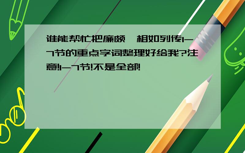 谁能帮忙把廉颇蔺相如列传1-7节的重点字词整理好给我?注意!1-7节!不是全部!