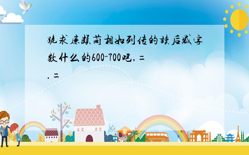 跪求廉颇蔺相如列传的读后感字数什么的600-700吧,=.=