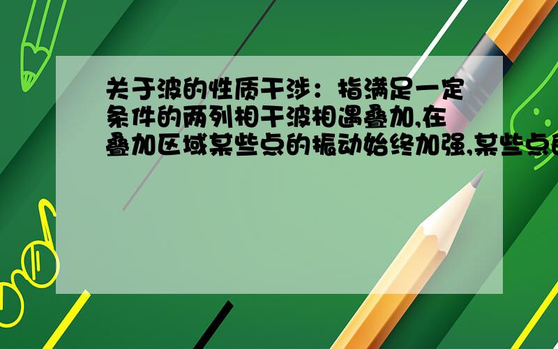 关于波的性质干涉：指满足一定条件的两列相干波相遇叠加,在叠加区域某些点的振动始终加强,某些点的振动始终减弱,即在干涉区域内振动强度有稳定的空间分布.衍射：又称为绕射,波遇到