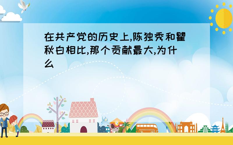 在共产党的历史上,陈独秀和瞿秋白相比,那个贡献最大,为什么