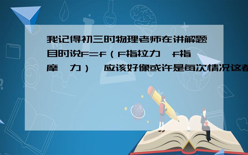 我记得初三时物理老师在讲解题目时说F=f（F指拉力,f指摩摖力）,应该好像或许是每次情况这都成立可我现在利用暑假预习高一的物理时,发现F=f好像又不对了,F=uFn这个公式算出的答案就不对