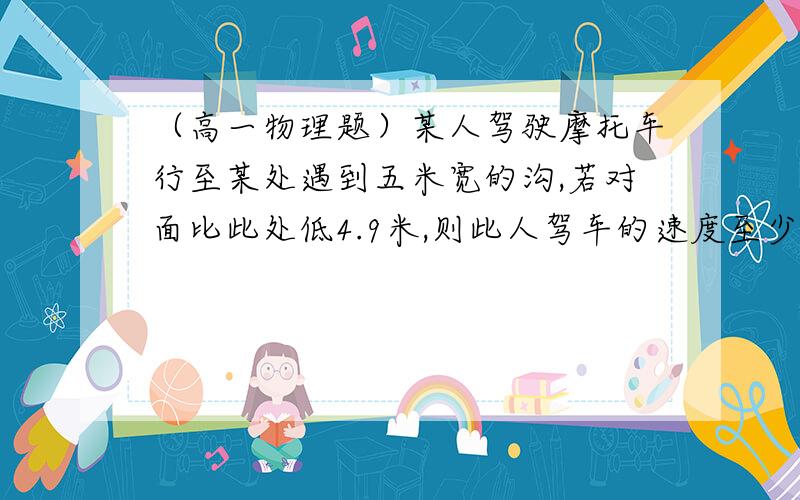 （高一物理题）某人驾驶摩托车行至某处遇到五米宽的沟,若对面比此处低4.9米,则此人驾车的速度至少要多少