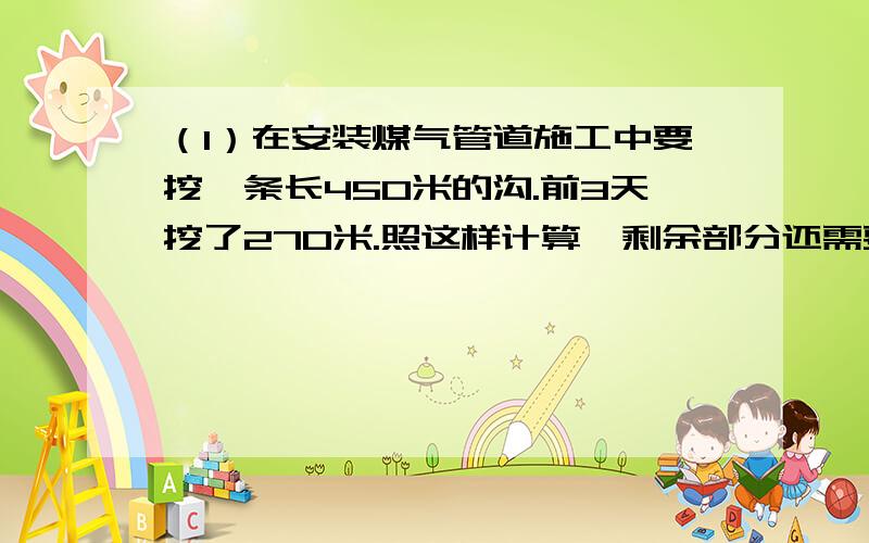 （1）在安装煤气管道施工中要挖一条长450米的沟.前3天挖了270米.照这样计算,剩余部分还需要几天完成?（2）一本书105页,小华3天读了全书的40%.平均每天读多少页?（3） 将一批水泥运往建筑工