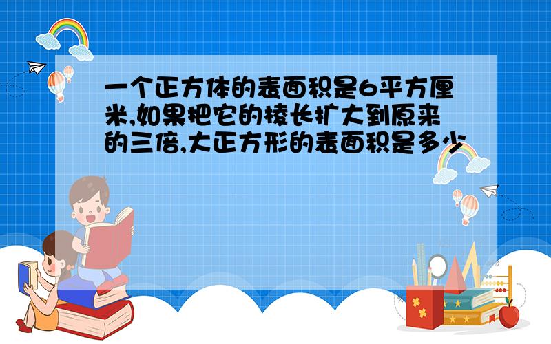 一个正方体的表面积是6平方厘米,如果把它的棱长扩大到原来的三倍,大正方形的表面积是多少