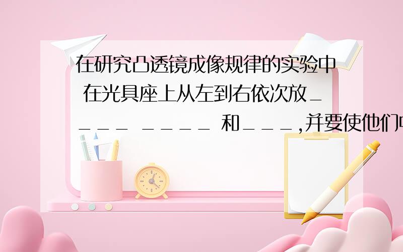 在研究凸透镜成像规律的实验中 在光具座上从左到右依次放____ ____ 和___,并要使他们中心大致在____上,其目的是____