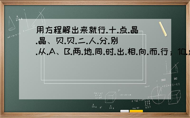 用方程解出来就行.十.点.晶.晶、贝.贝.二.人.分.别.从.A、B.两.地.同.时.出.相.向.而.行；10.点.15.贝.贝.追.上.了.一.支.从.A.向.B.的.游.行.队.伍.的.队.于.此.同.时.晶.晶.到.了.游.行.队.伍.的.队.