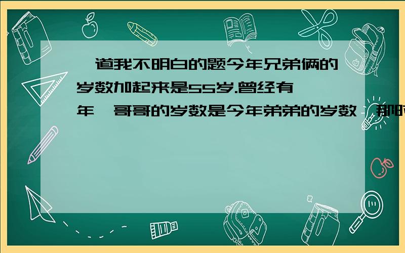 一道我不明白的题今年兄弟俩的岁数加起来是55岁.曾经有一年,哥哥的岁数是今年弟弟的岁数,那时哥哥的岁数恰好是弟弟的两倍,问哥哥今年的年龄有多大?我看过这道题的分析,可没看明白.请