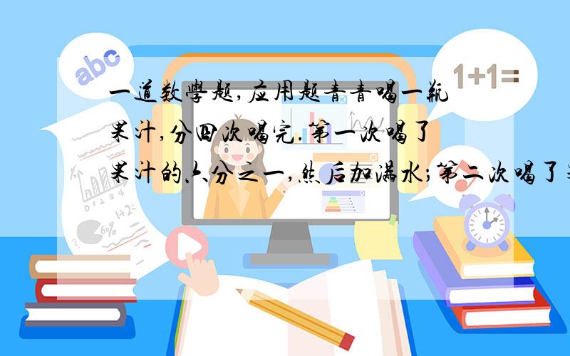 一道数学题,应用题青青喝一瓶果汁,分四次喝完.第一次喝了果汁的六分之一,然后加满水；第二次喝了果汁的三分之一,然后又加满水；第三次喝了半瓶,又加满水；第四次一饮而尽.青青喝的果