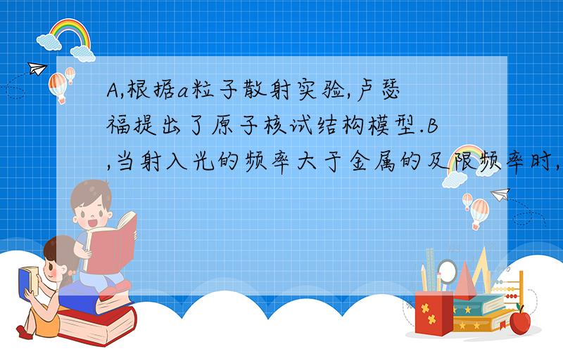 A,根据a粒子散射实验,卢瑟福提出了原子核试结构模型.B,当射入光的频率大于金属的及限频率时,都能发生光电效应,与入射光的强度无关.C,从金属表面逸出的光电子的最大初动能与照射光的频