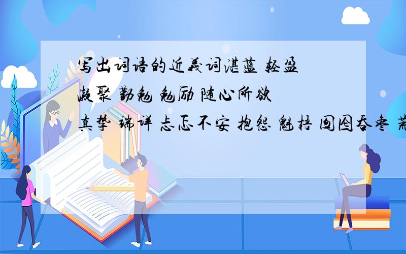 写出词语的近义词湛蓝 轻盈 凝聚 勤勉 勉励 随心所欲 真挚 端详 忐忑不安 抱怨 魁梧 囫囵吞枣 荒唐 降临 别具一格 眷恋 指望 恍然大悟 恩赐 摩挲 栩栩如生 低微 启迪 千方百计 亲昵 亢奋