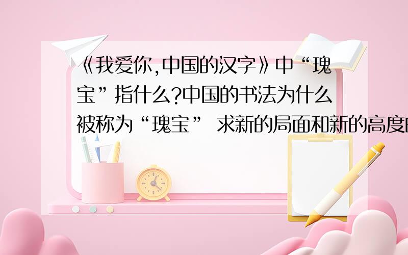 《我爱你,中国的汉字》中“瑰宝”指什么?中国的书法为什么被称为“瑰宝” 求新的局面和新的高度的含义.