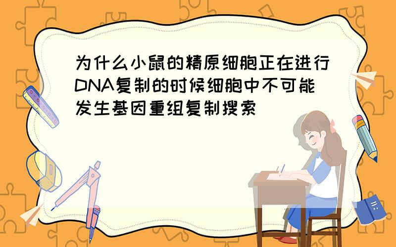 为什么小鼠的精原细胞正在进行DNA复制的时候细胞中不可能发生基因重组复制搜索