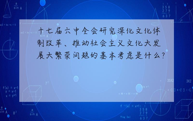 十七届六中全会研究深化文化体制改革、推动社会主义文化大发展大繁荣问题的基本考虑是什么?