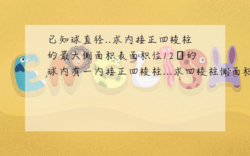 已知球直径..求内接正四棱柱的最大侧面积表面积位12π的球内有一内接正四棱柱...求四棱柱侧面积最大值..谁知道啊谁知道...