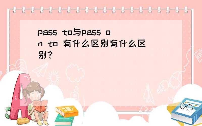 pass to与pass on to 有什么区别有什么区别?