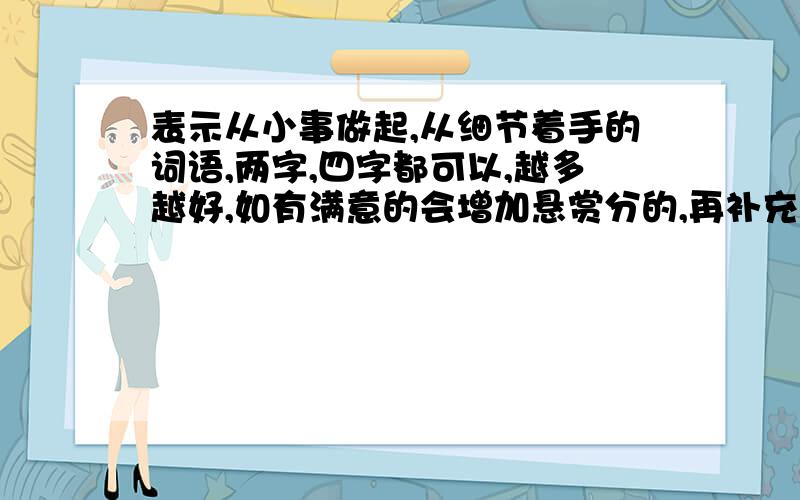 表示从小事做起,从细节着手的词语,两字,四字都可以,越多越好,如有满意的会增加悬赏分的,再补充一下,我需要的词语越短越好,最好是2字,4字的词语或成语