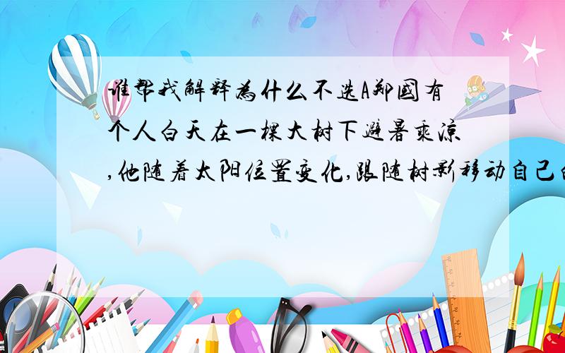 谁帮我解释为什么不选A郑国有个人白天在一棵大树下避暑乘凉,他随着太阳位置变化,跟随树影移动自己的席子,避暑效果很好.到了晚上,月亮升空,他想,此法白天有效,晚上用它来躲避露水也一